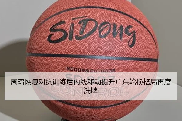 周琦恢复对抗训练后内线移动提升广东轮换格局再度洗牌